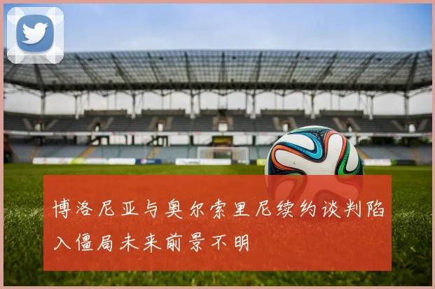 博洛尼亚与奥尔索里尼续约谈判陷入僵局未来前景不明