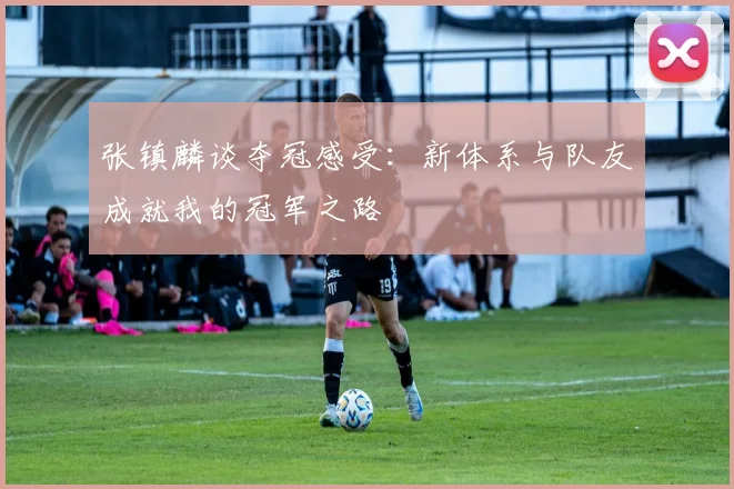 张镇麟谈夺冠感受：新体系与队友成就我的冠军之路