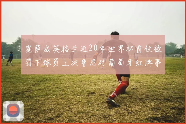 宽萨成英格兰近20年世界杯首位被罚下球员上次鲁尼对葡萄牙红牌事件回顾