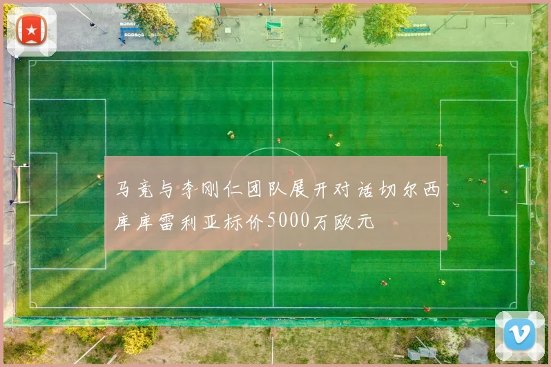 马竞与李刚仁团队展开对话切尔西库库雷利亚标价5000万欧元