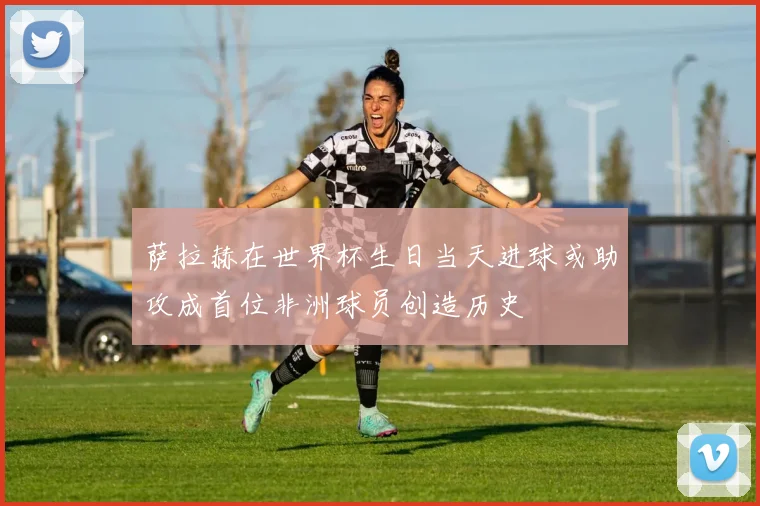 萨拉赫在世界杯生日当天进球或助攻成首位非洲球员创造历史