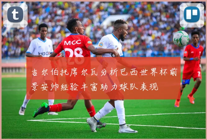 吉尔伯托席尔瓦分析巴西世界杯前景安帅经验丰富助力球队表现