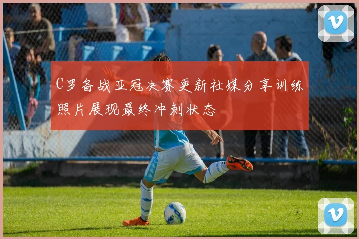 C罗备战亚冠决赛更新社媒分享训练照片展现最终冲刺状态