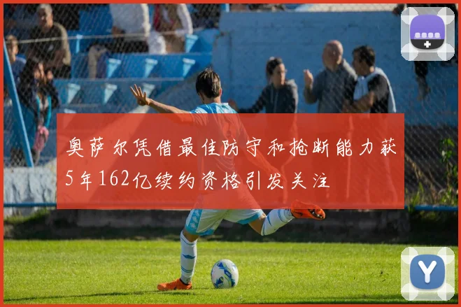 奥萨尔凭借最佳防守和抢断能力获5年162亿续约资格引发关注