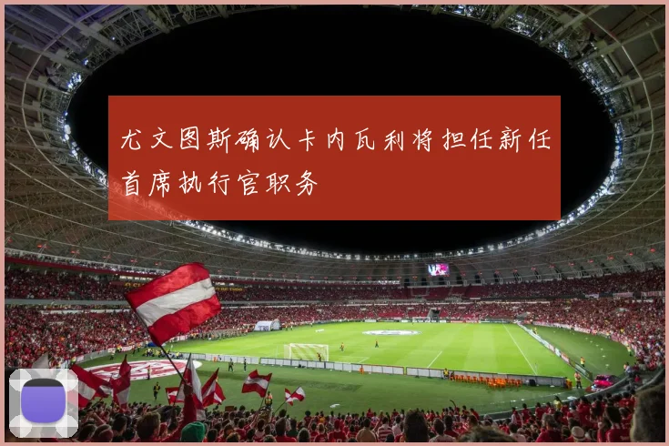 尤文图斯确认卡内瓦利将担任新任首席执行官职务