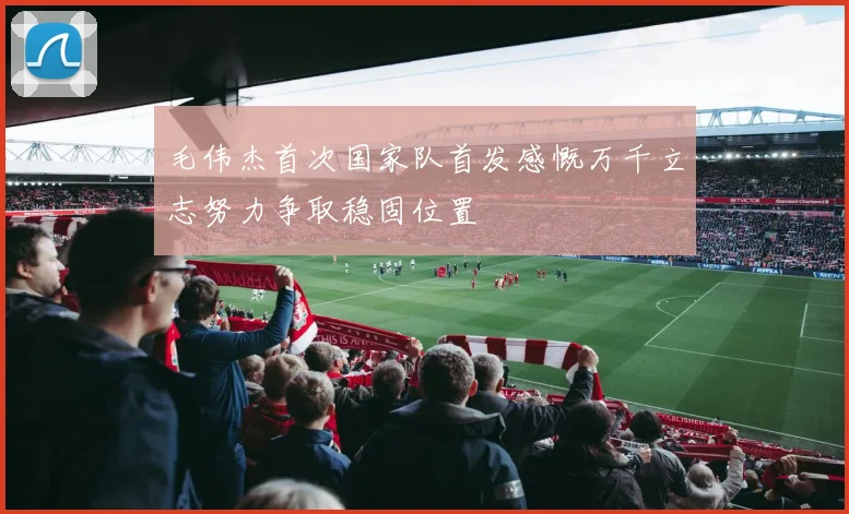 毛伟杰首次国家队首发感慨万千立志努力争取稳固位置