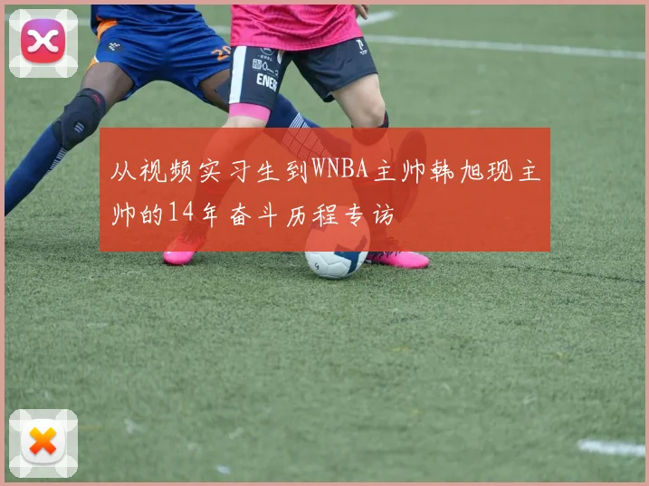 从视频实习生到WNBA主帅韩旭现主帅的14年奋斗历程专访