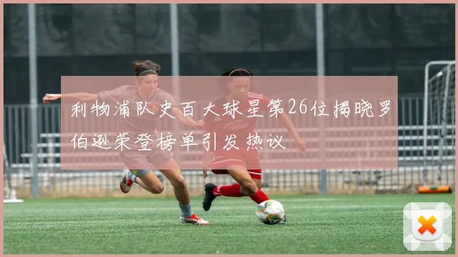 利物浦队史百大球星第26位揭晓罗伯逊荣登榜单引发热议