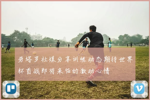 劳塔罗社媒分享训练动态期待世界杯首战即将来临的激动心情
