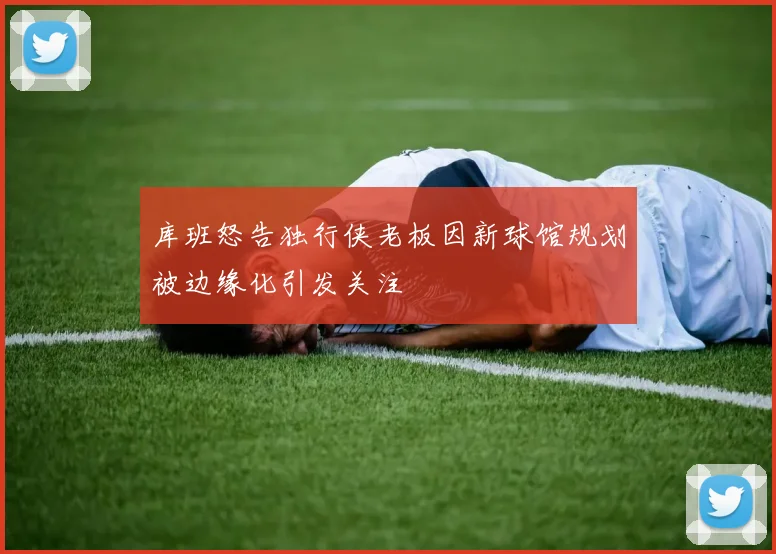 库班怒告独行侠老板因新球馆规划被边缘化引发关注