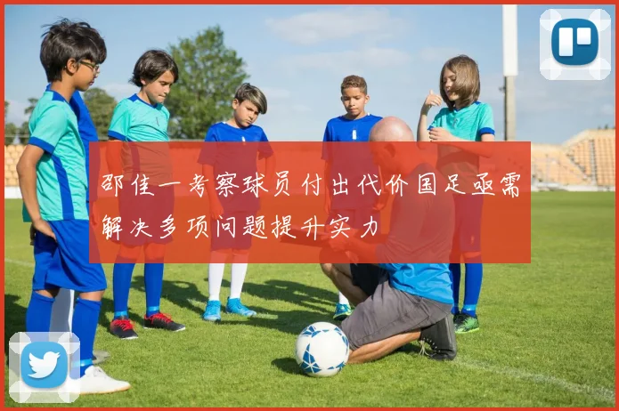 邵佳一考察球员付出代价国足亟需解决多项问题提升实力
