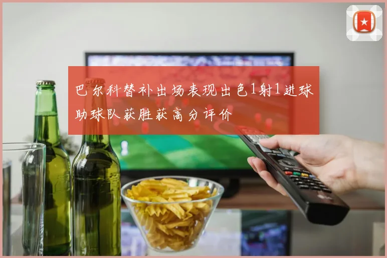 巴尔科替补出场表现出色1射1进球助球队获胜获高分评价